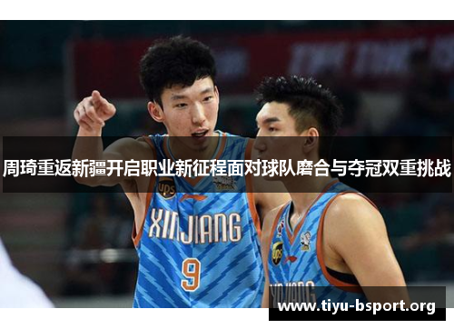 周琦重返新疆开启职业新征程面对球队磨合与夺冠双重挑战 周琦重返新疆开启职业新征程面对球队磨合与夺冠双重挑战