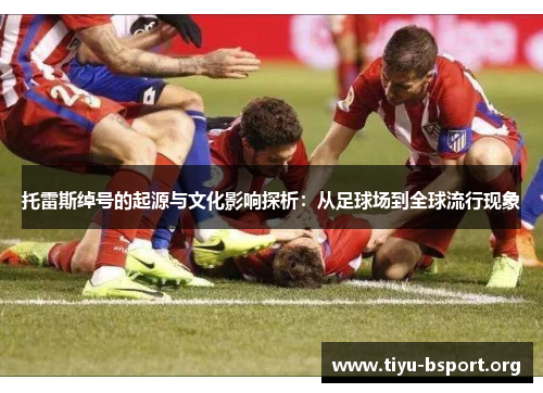 托雷斯绰号的起源与文化影响探析:从足球场到全球流行现象 托雷斯绰号的起源与文化影响探析:从足球场到全球流行现象